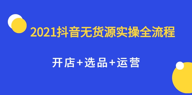 2021抖音无货源实操全流程，开店+选品+运营，全职兼职都可操作-新手副业项目