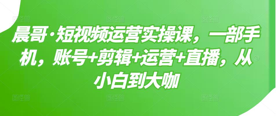晨哥·短视频运营实操课,一部手机,账号+剪辑+运营+直播,从小白到大咖-新手副业项目