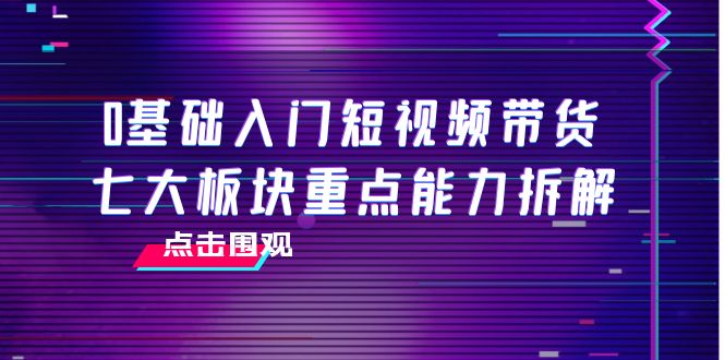0基础入门短视频带货，七大板块重点能力拆解，7节精品课4小时干货-新手副业项目