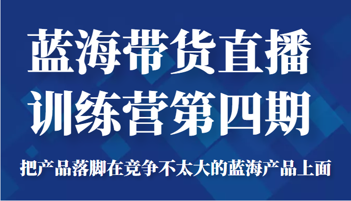 蓝海带货直播训练营第四期，把产品落脚在竞争不太大的蓝海产品上面（价值4980元）-新手副业项目