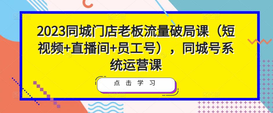 2023同城门店老板流量破局课（短视频+直播间+员工号），同城号系统运营课-新手副业项目