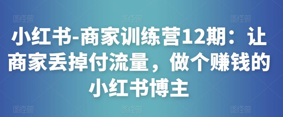 小红书-商家训练营12期：让商家丢掉付流量，做个赚钱的小红书博主-新手副业项目