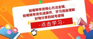 短视频带货核心方法全辑，​短视频带货实战操作，学习彻底理解好物分享的起号逻辑-新手副业项目