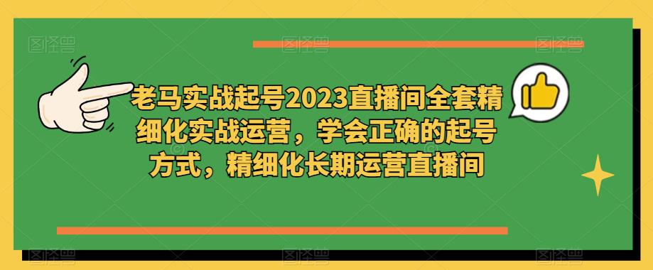 老马实战起号2023直播间全套精细化实战运营，学会正确的起号方式，精细化长期运营直播间-新手副业项目