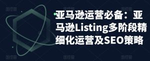 亚马逊运营必备:亚马逊Listing多阶段精细化运营及SEO策略-新手副业项目