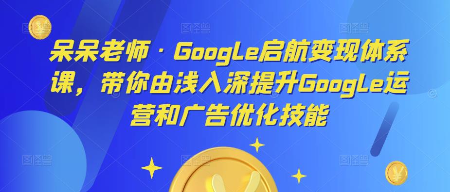 呆呆老师·Google启航变现体系课，带你由浅入深提升Google运营和广告优化技能-新手副业项目