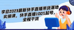 李总2023最新快手直播带货落地实操课，快手直播100%起号，全程干货-新手副业项目