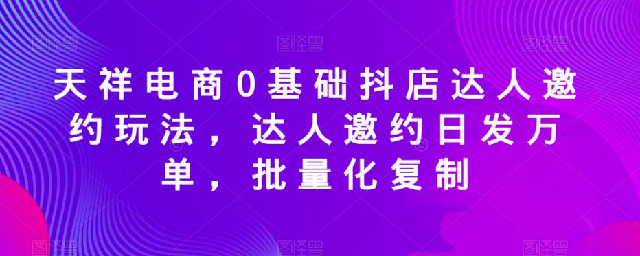 天祥电商0基础抖店达人邀约玩法，达人邀约日发万单，批量化复制-新手副业项目