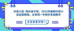 抖音小店·院长弟子班,2023年最新抖音小店运营教程,从零到一手把手系统教学-新手副业项目