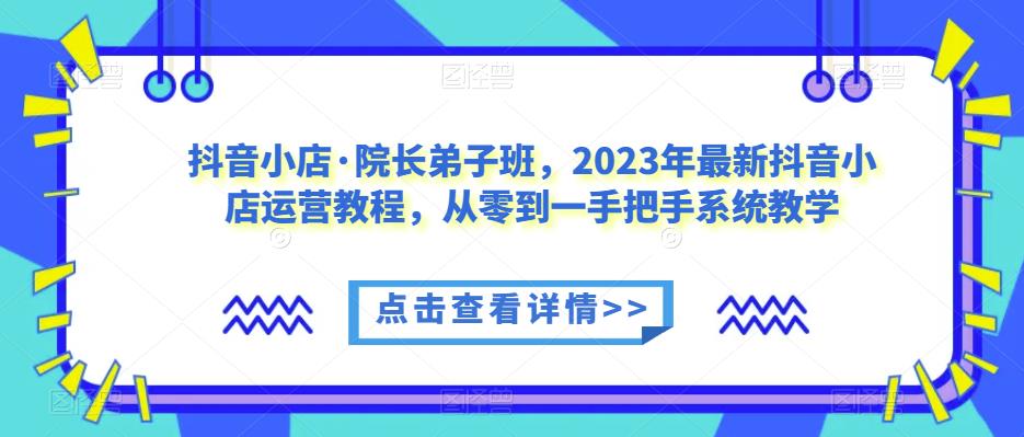 抖音小店·院长弟子班，2023年最新抖音小店运营教程，从零到一手把手系统教学-新手副业项目