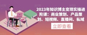 2023年知识博主变现实操进阶课：商业策划、产品策划、短视频、直播间、私域-新手副业项目
