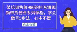 某培训售价980的抖音短视频带货创业系列课程，学会做号5步法，心中不慌-新手副业项目