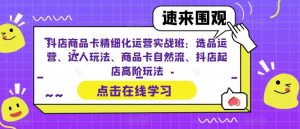 抖店商品卡精细化运营实战班：选品运营、达人玩法、商品卡自然流、抖店起店高阶玩法-新手副业项目
