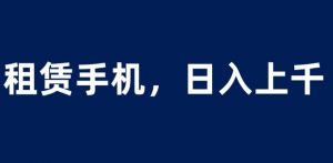 租赁手机蓝海项目，轻松到日入上千，小白0成本直接上手【揭秘】-新手副业项目