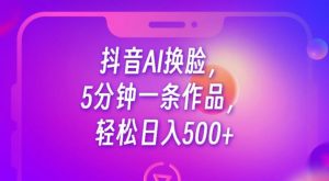 抖音AI换脸，5分钟一条作品，轻松日入500+【揭秘】-新手副业项目