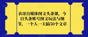 表哥自媒体图文头条课，今日头条账号图文玩法与细节，一个人一天搞50个文章-新手副业项目