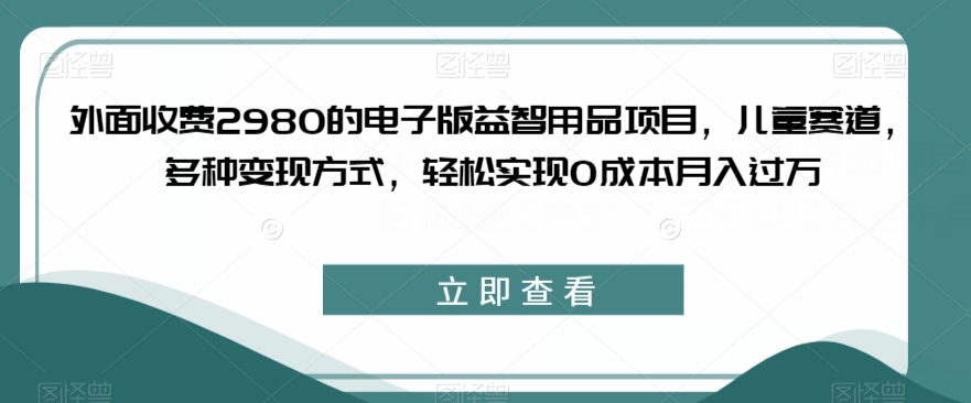 外面收费2980的电子版益智用品项目，儿童赛道，多种变现方式，轻松实现0成本月入过万【揭秘】-新手副业项目