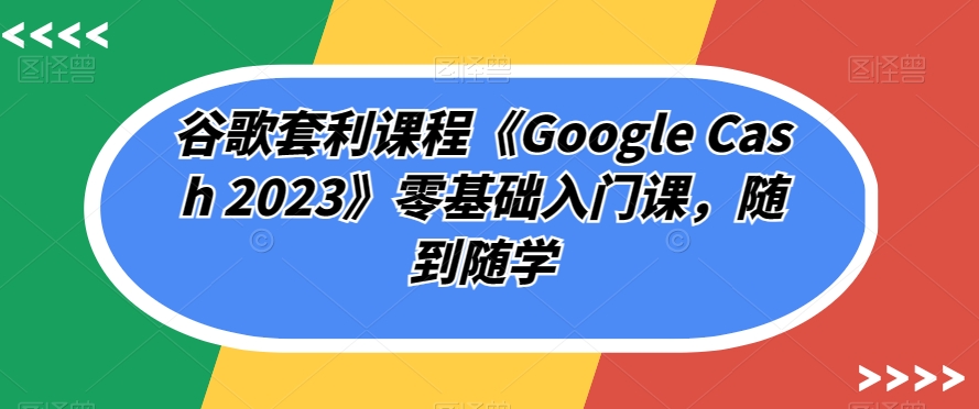 谷歌套利课程《Google Cash 2023》零基础入门课，随到随学-新手副业项目
