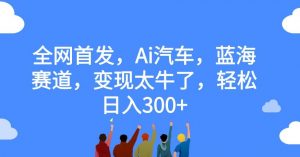 全网首发,Ai汽车,蓝海赛道,变现太牛了,轻松日入300+【揭秘】-新手副业项目