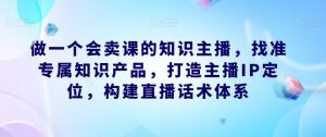 做一个会卖课的知识主播，找准专属知识产品，打造主播IP定位，构建直播话术体系-新手副业项目
