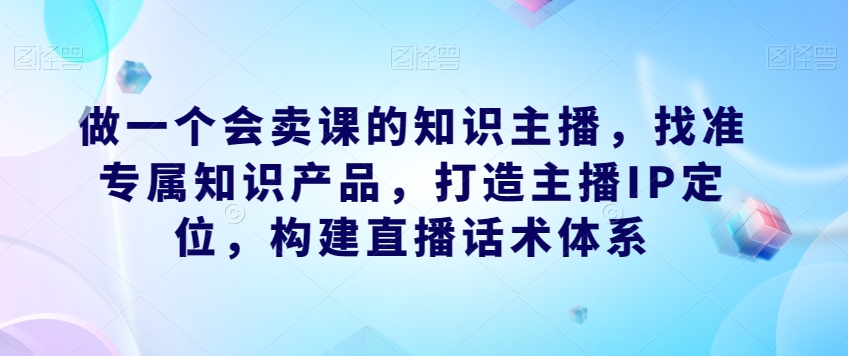 做一个会卖课的知识主播，找准专属知识产品，打造主播IP定位，构建直播话术体系-新手副业项目