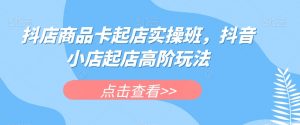 抖店商品卡起店实操班，抖音小店起店高阶玩法-新手副业项目
