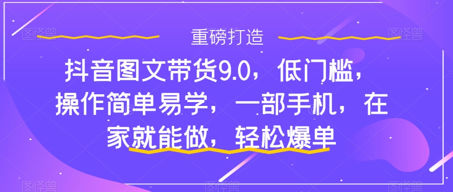 抖音图文带货9.0,低门槛,操作简单易学,一部手机,在家就能做,轻松爆单-新手副业项目
