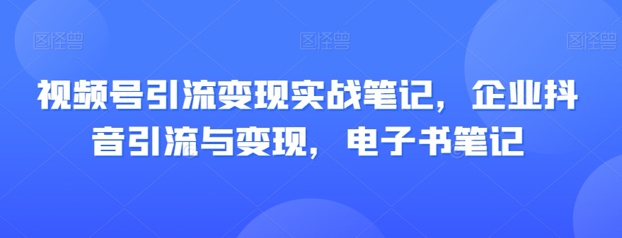 视频号引流变现实战笔记，企业抖音引流与变现，电子书笔记-新手副业项目