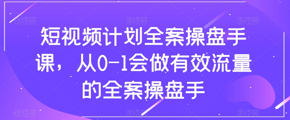 短视频计划全案操盘手课，从0-1会做有效流量的全案操盘手-新手副业项目