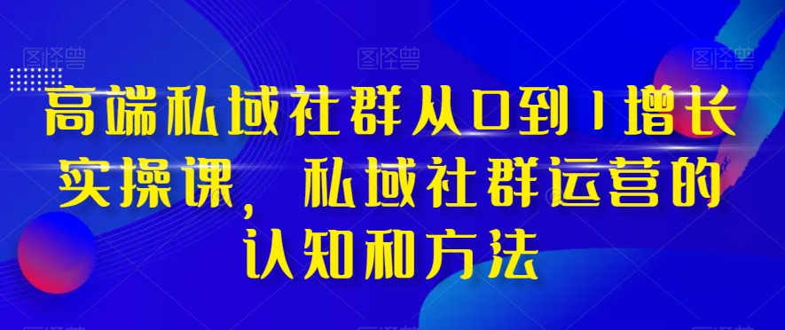 高端私域社群从0到1增长实操课,私域社群运营的认知和方法-新手副业项目