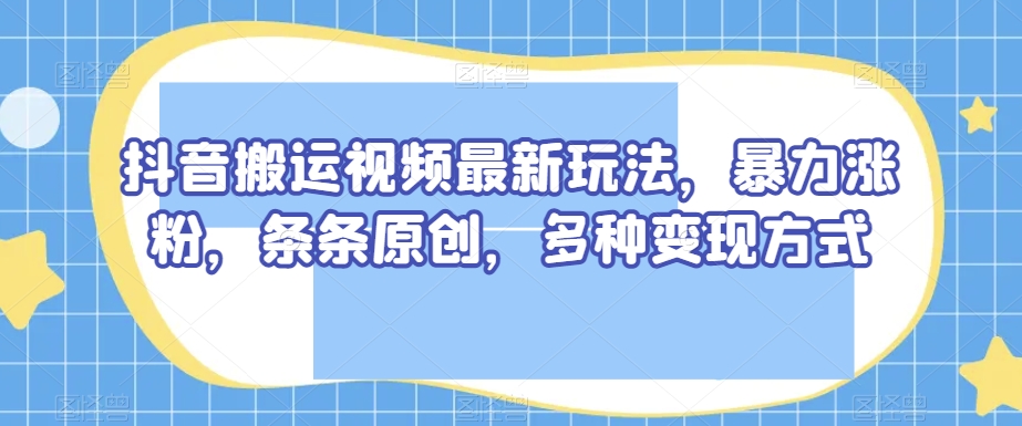 抖音搬运视频最新玩法，暴力涨粉，条条原创，多种变现方式【揭秘】-新手副业项目