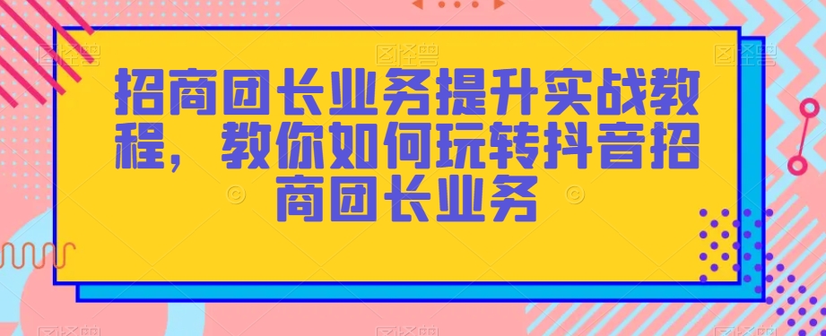 招商团长业务提升实战教程，教你如何玩转抖音招商团长业务-新手副业项目