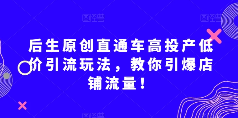 后生原创直通车高投产低价引流玩法，教你引爆店铺流量！-新手副业项目
