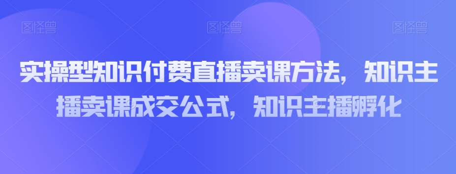 实操型知识付费直播卖课方法,知识主播卖课成交公式,知识主播孵化-新手副业项目