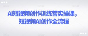 AI短视频创作训练营实操课，短视频AI创作全流程-新手副业项目