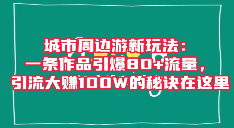 城市周边游新玩法：一条作品引爆80+流量，引流大赚100W的秘诀在这里【揭秘】-新手副业项目