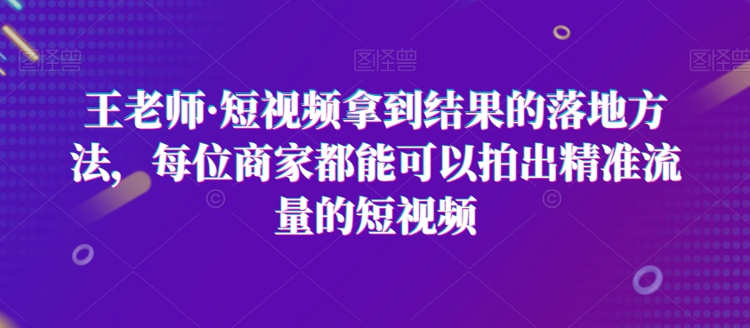 王老师·短视频拿到结果的落地方法，每位商家都能可以拍出精准流量的短视频-新手副业项目