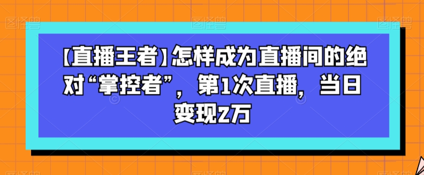 【直播王者】怎样成为直播间的绝对“掌控者”,第1次直播,当日变现2万-新手副业项目
