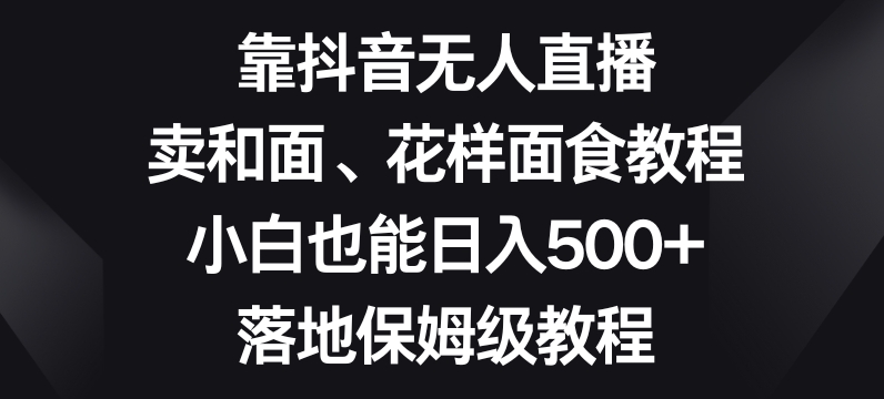 靠抖音无人直播，卖和面、花样面试教程，小白也能日入500+，落地保姆级教程【揭秘】-新手副业项目