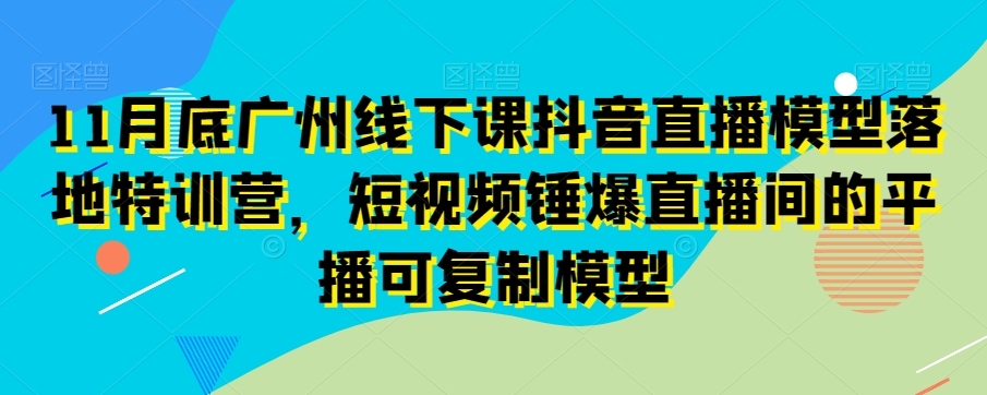 11月底广州线下课抖音直播模型落地特训营，短视频锤爆直播间的平播可复制模型-新手副业项目