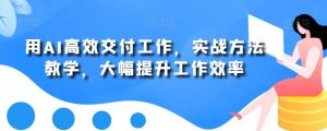 用AI高效交付工作，实战方法教学，大幅提升工作效率-新手副业项目