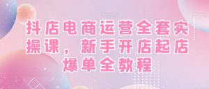 抖店电商运营全套实操课，新手开店起店爆单全教程-新手副业项目