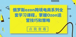 俄罗斯ozon跨境电商系列全套学习课程，掌握Ozon运营技巧和策略-新手副业项目