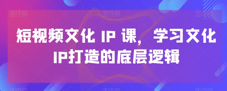 短视频文化IP课，学习文化IP打造的底层逻辑-新手副业项目