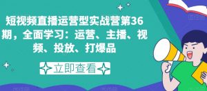 短视频直播运营型实战营第36期，全面学习：运营、主播、视频、投放、打爆品-新手副业项目