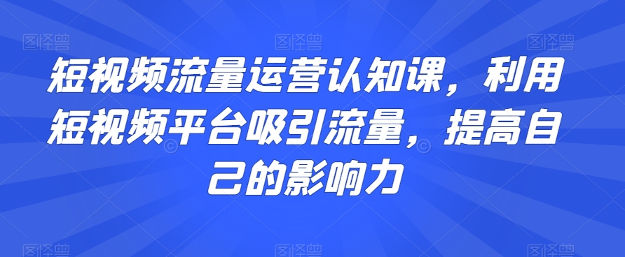 短视频流量运营认知课，利用短视频平台吸引流量，提高自己的影响力-新手副业项目