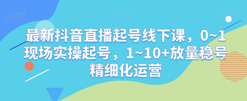 最新抖音直播起号线下课，0~1现场实操起号，1~10+放量稳号精细化运营-新手副业项目