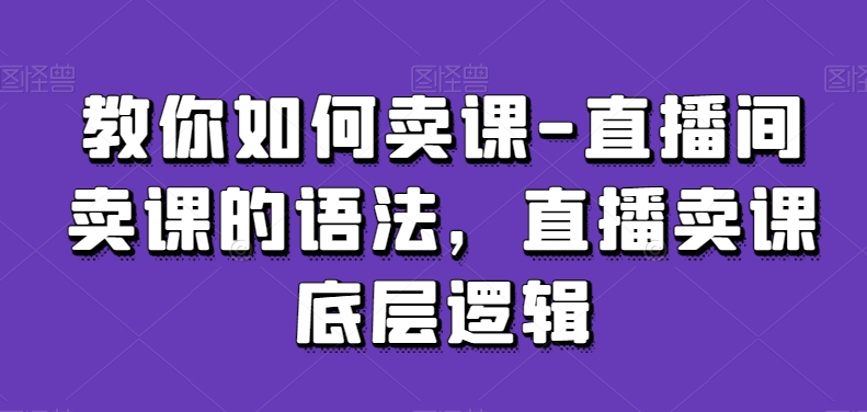 教你如何卖课-直播间卖课的语法，直播卖课底层逻辑-新手副业项目