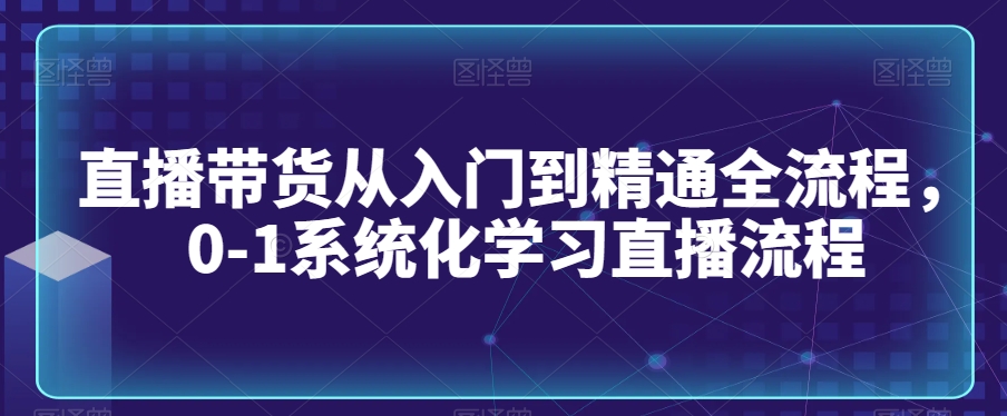 直播带货从入门到精通全流程，0-1系统化学习直播流程-新手副业项目