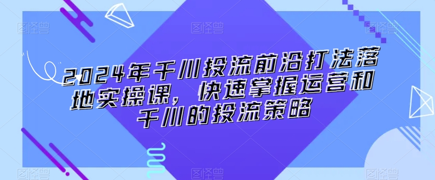 2024年千川投流前沿打法落地实操课，快速掌握运营和千川的投流策略-新手副业项目